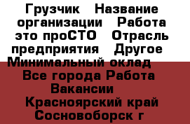 Грузчик › Название организации ­ Работа-это проСТО › Отрасль предприятия ­ Другое › Минимальный оклад ­ 1 - Все города Работа » Вакансии   . Красноярский край,Сосновоборск г.